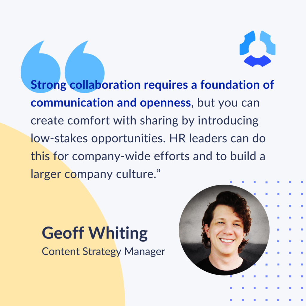 "Strong collaboration requires a foundation of communication and openness, but you can create comfort with sharing by introducing low-strakes opportunities. HR leaders can do this for company-wide efforts and to build a larger company culture."

Geoff Whiting
Content Strategy Manager